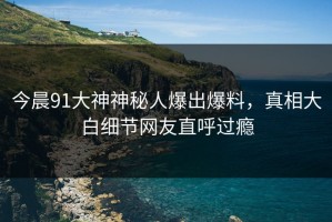 今晨91大神神秘人爆出爆料，真相大白细节网友直呼过瘾