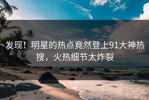 发现！明星的热点竟然登上91大神热搜，火热细节太炸裂