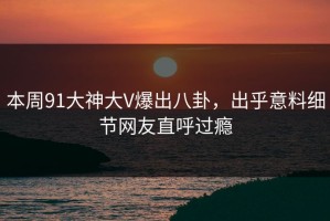 本周91大神大V爆出八卦，出乎意料细节网友直呼过瘾
