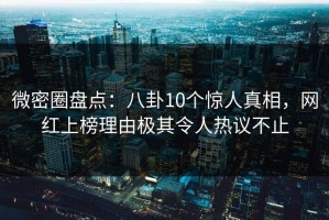 微密圈盘点：八卦10个惊人真相，网红上榜理由极其令人热议不止