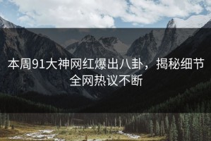 本周91大神网红爆出八卦，揭秘细节全网热议不断