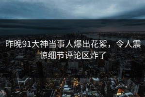 昨晚91大神当事人爆出花絮，令人震惊细节评论区炸了