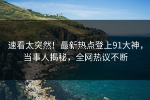 速看太突然！最新热点登上91大神，当事人揭秘，全网热议不断