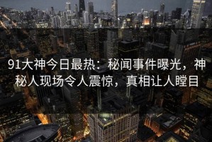91大神今日最热：秘闻事件曝光，神秘人现场令人震惊，真相让人瞠目