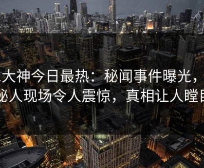 91大神今日最热：秘闻事件曝光，神秘人现场令人震惊，真相让人瞠目