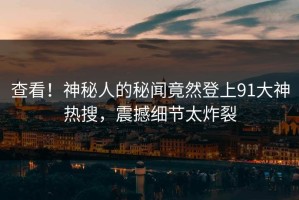 查看！神秘人的秘闻竟然登上91大神热搜，震撼细节太炸裂
