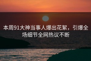 本周91大神当事人爆出花絮，引爆全场细节全网热议不断