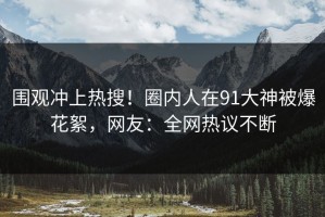 围观冲上热搜！圈内人在91大神被爆花絮，网友：全网热议不断