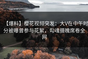 【爆料】樱花视频突发：大V在中午时分被曝曾参与花絮，勾魂摄魄席卷全网