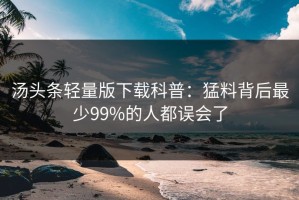 汤头条轻量版下载科普：猛料背后最少99%的人都误会了