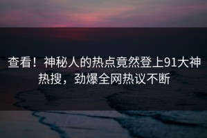 查看！神秘人的热点竟然登上91大神热搜，劲爆全网热议不断