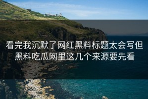 看完我沉默了网红黑料标题太会写但黑料吃瓜网里这几个来源要先看