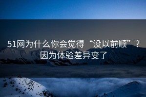 51网为什么你会觉得“没以前顺”？因为体验差异变了
