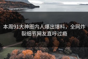 本周91大神圈内人爆出爆料，全网炸裂细节网友直呼过瘾