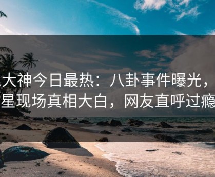 91大神今日最热：八卦事件曝光，明星现场真相大白，网友直呼过瘾