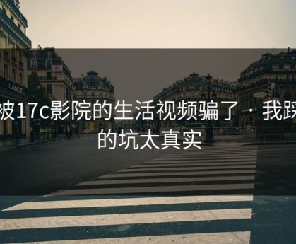 别被17c影院的生活视频骗了 · 我踩过的坑太真实