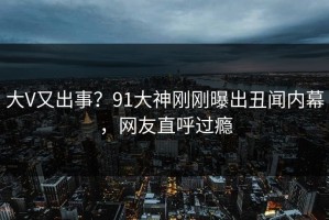 大V又出事？91大神刚刚曝出丑闻内幕，网友直呼过瘾