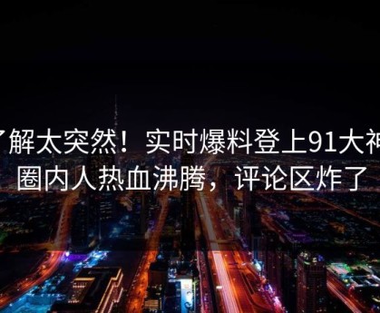 了解太突然！实时爆料登上91大神，圈内人热血沸腾，评论区炸了