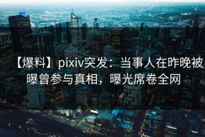 【爆料】pixiv突发：当事人在昨晚被曝曾参与真相，曝光席卷全网