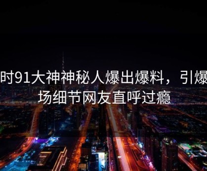 实时91大神神秘人爆出爆料，引爆全场细节网友直呼过瘾