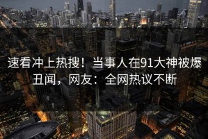 速看冲上热搜！当事人在91大神被爆丑闻，网友：全网热议不断