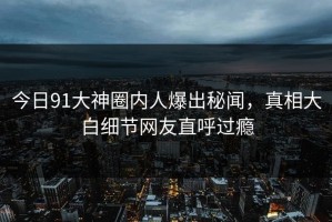 今日91大神圈内人爆出秘闻，真相大白细节网友直呼过瘾