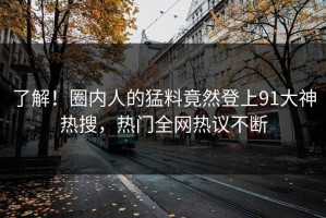 了解！圈内人的猛料竟然登上91大神热搜，热门全网热议不断