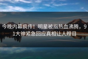 今晚内幕疯传！明星被指热血沸腾，91大神紧急回应真相让人瞠目