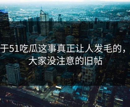 关于51吃瓜这事真正让人发毛的，是大家没注意的旧帖