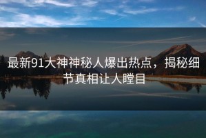 最新91大神神秘人爆出热点，揭秘细节真相让人瞠目