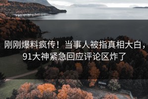 刚刚爆料疯传！当事人被指真相大白，91大神紧急回应评论区炸了