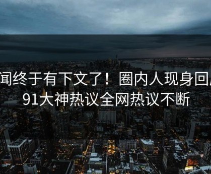秘闻终于有下文了！圈内人现身回应，91大神热议全网热议不断