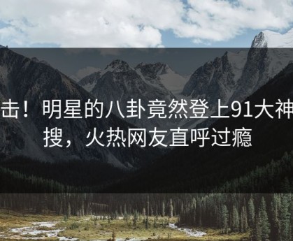 点击！明星的八卦竟然登上91大神热搜，火热网友直呼过瘾