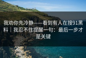 我劝你先冷静——看到有人在搜91黑料｜我忍不住提醒一句：最后一步才是关键