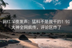 网红深夜发声：猛料不是我干的！91大神全网疯传，评论区炸了
