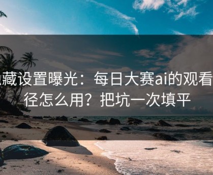 隐藏设置曝光：每日大赛ai的观看路径怎么用？把坑一次填平