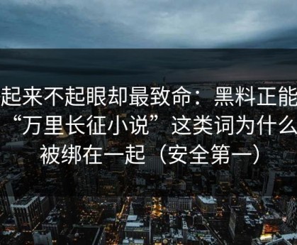 看起来不起眼却最致命：黑料正能量和“万里长征小说”这类词为什么会被绑在一起（安全第一）