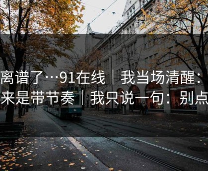 太离谱了…91在线｜我当场清醒：原来是带节奏｜我只说一句：别点