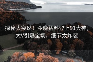 探秘太突然！今晚猛料登上91大神，大V引爆全场，细节太炸裂