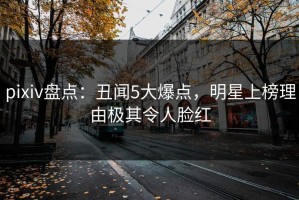 pixiv盘点：丑闻5大爆点，明星上榜理由极其令人脸红
