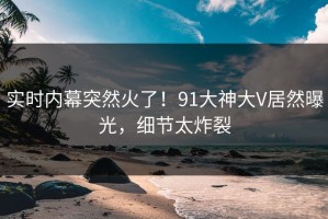 实时内幕突然火了！91大神大V居然曝光，细节太炸裂