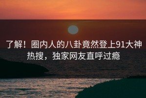 了解！圈内人的八卦竟然登上91大神热搜，独家网友直呼过瘾