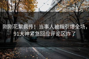 刚刚花絮疯传！当事人被指引爆全场，91大神紧急回应评论区炸了