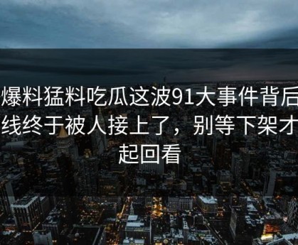 91爆料猛料吃瓜这波91大事件背后那条线终于被人接上了，别等下架才想起回看