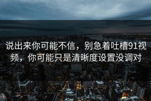 说出来你可能不信，别急着吐槽91视频，你可能只是清晰度设置没调对