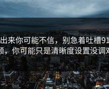 说出来你可能不信，别急着吐槽91视频，你可能只是清晰度设置没调对