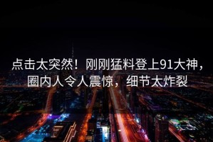 点击太突然！刚刚猛料登上91大神，圈内人令人震惊，细节太炸裂
