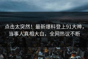 点击太突然！最新爆料登上91大神，当事人真相大白，全网热议不断