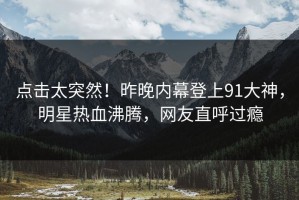 点击太突然！昨晚内幕登上91大神，明星热血沸腾，网友直呼过瘾