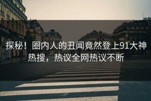 探秘！圈内人的丑闻竟然登上91大神热搜，热议全网热议不断